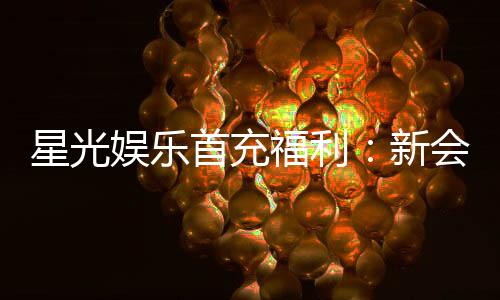 星光娱乐首充福利：新会员专享高额返利与独家礼包