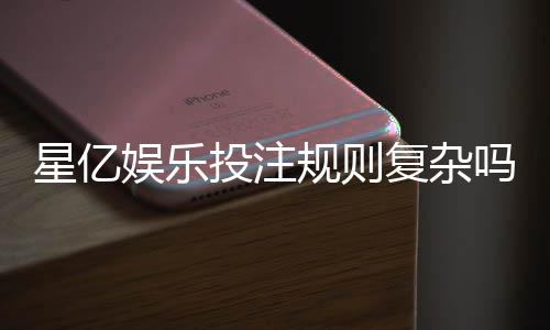 星亿娱乐投注规则复杂吗？新手必看的简明解析指南