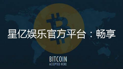 星亿娱乐官方平台：畅享顶级棋牌与电子游艺的豪华体验