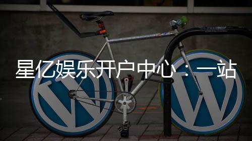 星亿娱乐开户中心：一站式注册指南与独家优惠解析
