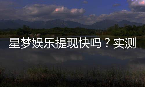 星梦娱乐提现快吗?实测到账速度与提现技巧分享