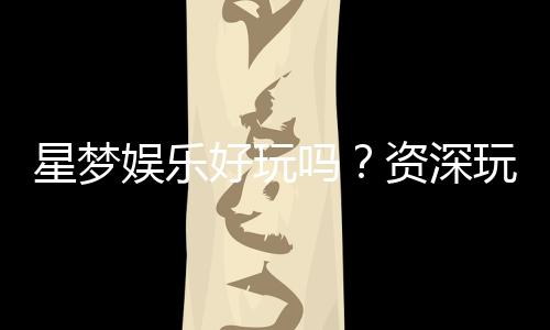 星梦娱乐好玩吗？资深玩家带你揭秘真实体验与赢钱技巧