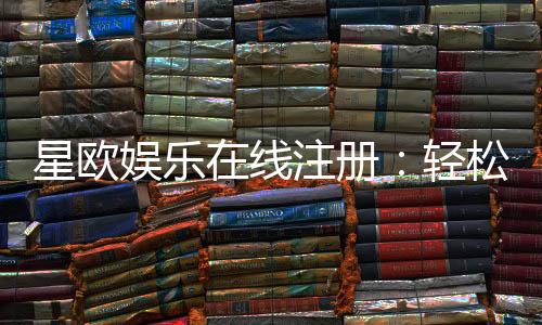 星欧娱乐在线注册：轻松完成开户畅享顶级游戏体验