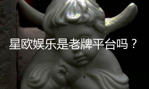 星欧娱乐是老牌平台吗？资深玩家深度解析其历史与信誉