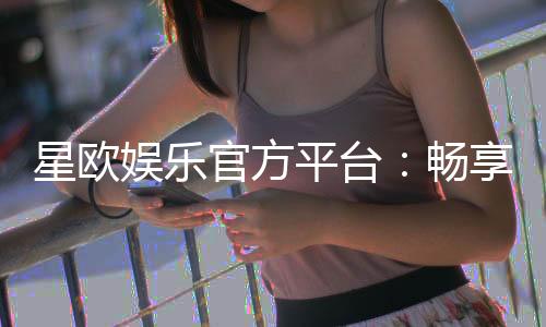 星欧娱乐官方平台：畅享顶级棋牌与电子游艺的豪华体验