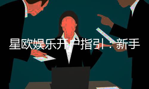 星欧娱乐开户指引：新手必看的快速注册与首存攻略