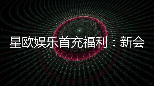 星欧娱乐首充福利：新会员专享高额返利与独家礼包
