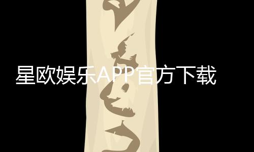 星欧娱乐APP官方下载通道：安全快捷的一站式娱乐平台入口