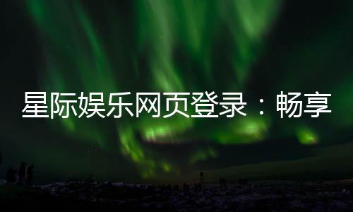星际娱乐网页登录：畅享星际之旅的终极登录指南