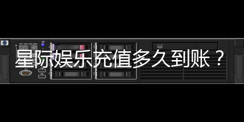 星际娱乐充值多久到账？3分钟快速到账技巧与常见问题解析