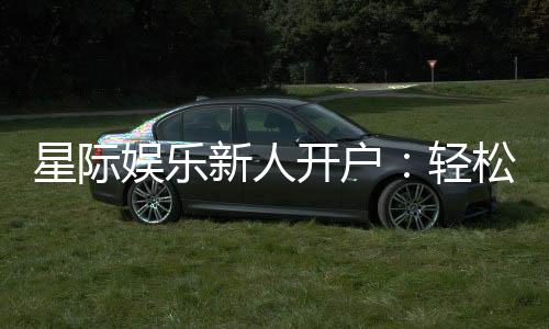 星际娱乐新人开户:轻松注册即享豪华首存礼遇