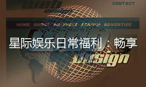 星际娱乐日常福利：畅享每日惊喜与专属回馈