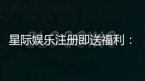 星际娱乐注册即送福利：畅享新人礼遇与高额返利