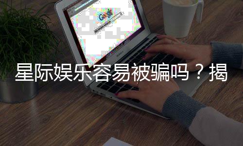 星际娱乐容易被骗吗?揭秘平台真相与防骗技巧