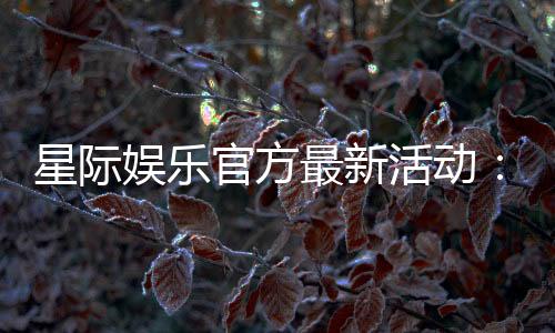 星际娱乐官方最新活动：独家优惠与豪华礼包限时放送
