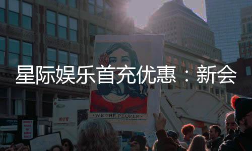 星际娱乐首充优惠：新会员专享高额返利与独家礼包