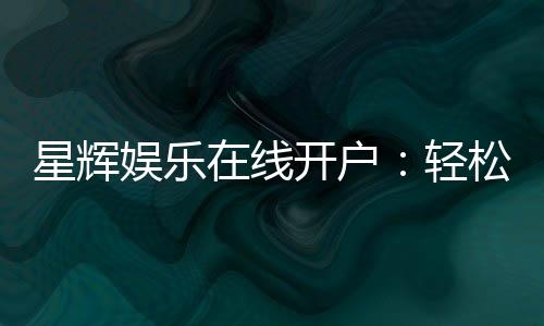 星辉娱乐在线开户：轻松注册畅享顶级电子游艺体验