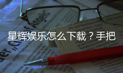 星辉娱乐怎么下载?手把手教你快速安装畅玩