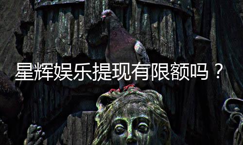 星辉娱乐提现有限额吗？详解平台提款规则与额度限制