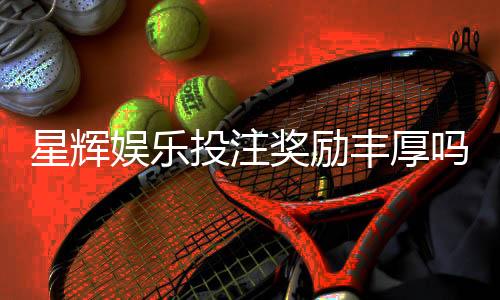 星辉娱乐投注奖励丰厚吗？深度解析其优惠活动与真实回报