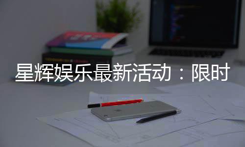 星辉娱乐最新活动：限时福利与惊喜大奖等你来拿