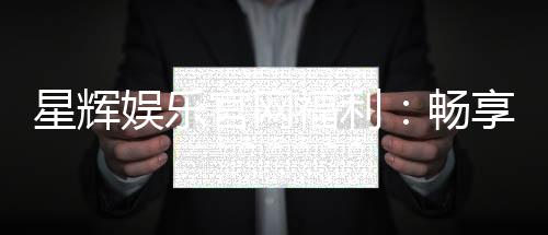 星辉娱乐官网福利：畅享独家优惠与豪华礼包