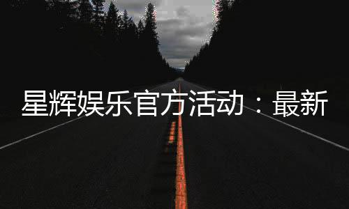 星辉娱乐官方活动：最新优惠与独家福利等你来拿