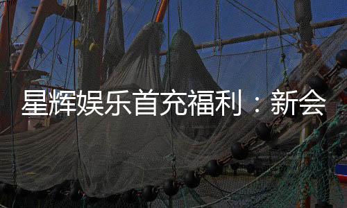 星辉娱乐首充福利：新会员专享高额返利与独家礼包