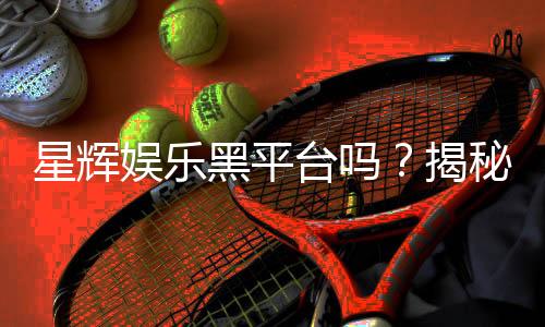 星辉娱乐黑平台吗？揭秘其真实运营内幕与玩家避坑指南