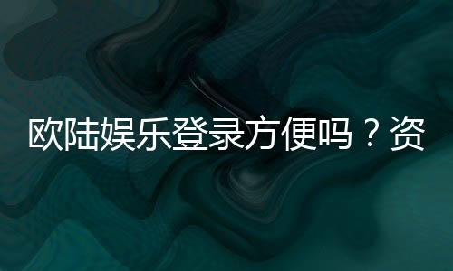 欧陆娱乐登录方便吗？资深玩家实测登录流程与体验分享