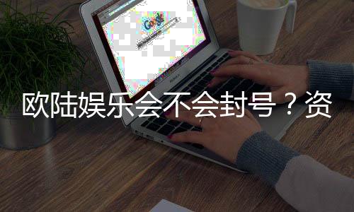 欧陆娱乐会不会封号？资深玩家揭秘账号安全与防封技巧