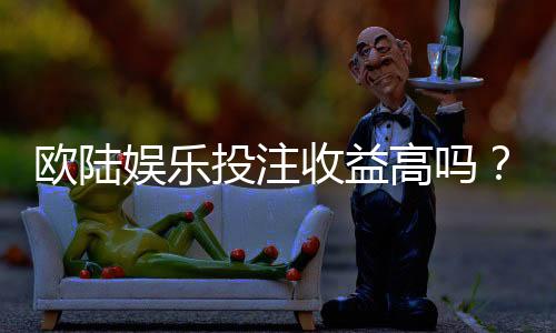 欧陆娱乐投注收益高吗？资深玩家揭秘真实回报率与技巧