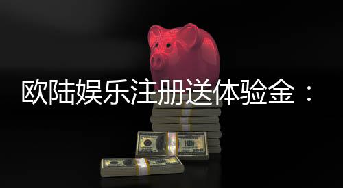欧陆娱乐注册送体验金：新会员专享高额彩金礼遇