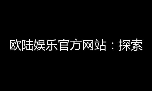 欧陆娱乐官方网站：探索高端电子游艺的极致体验