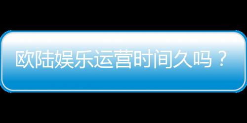 欧陆娱乐运营时间久吗？资深玩家解析平台历史与稳定性