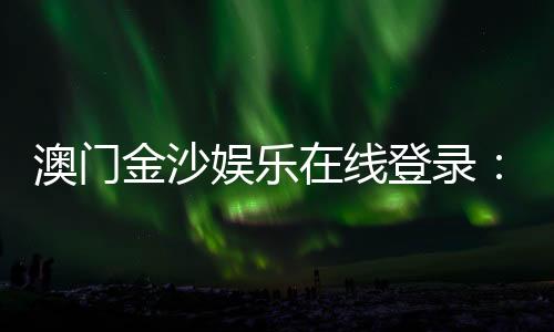 澳门金沙娱乐在线登录：畅享顶级博彩体验与豪华在线娱乐盛宴
