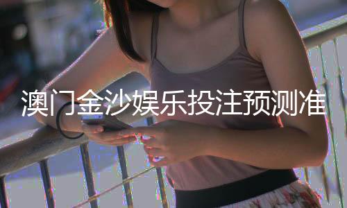 澳门金沙娱乐投注预测准吗？资深玩家揭秘实战准确率与技巧