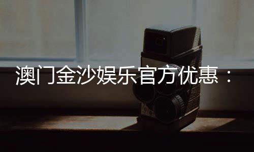 澳门金沙娱乐官方优惠：独家优惠活动与高额返水等你来拿