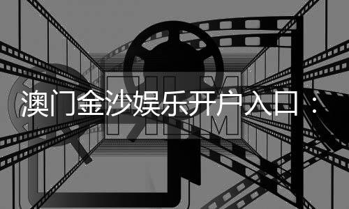 澳门金沙娱乐开户入口：轻松注册畅享豪华博彩盛宴
