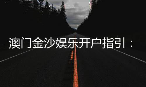 澳门金沙娱乐开户指引：新手必看的注册流程与优惠详解