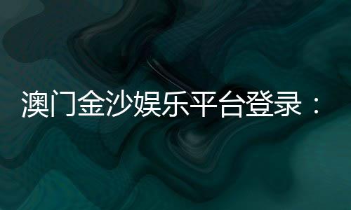 澳门金沙娱乐平台登录：畅享豪华博彩体验与独家优惠活动