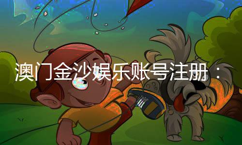 澳门金沙娱乐账号注册：轻松完成注册流程畅享顶级娱乐体验