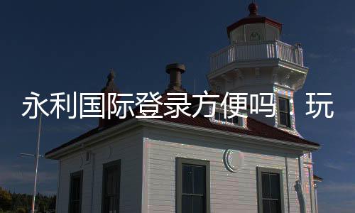 永利国际登录方便吗：玩家体验全面评估