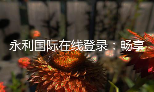 永利国际在线登录：畅享顶级棋牌娱乐投注和电子游艺乐趣