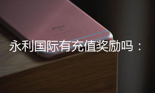 永利国际有充值奖励吗：赢取丰厚奖励尽在永利国际！