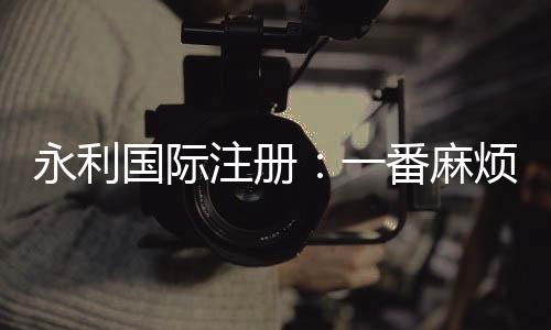 永利国际注册：一番麻烦吗？