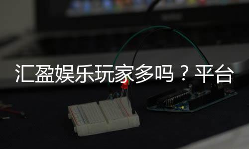 汇盈娱乐玩家多吗？平台人气火爆原因深度解析