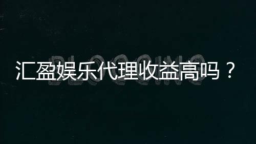 汇盈娱乐代理收益高吗？资深玩家揭秘真实收益与操作技巧
