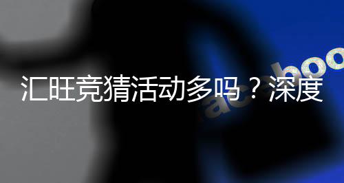 汇旺竞猜活动多吗？深度解析其丰富玩法与特色优惠