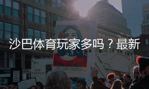 沙巴体育玩家多吗？最新注册与活跃数据、玩家评价全解析